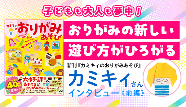 【大人気おりがみ作家カミキィさんインタビュー】子どもも大人も夢中になる！おりがみの新しい遊び方がひろがる『カミキィのおりがみあそび』