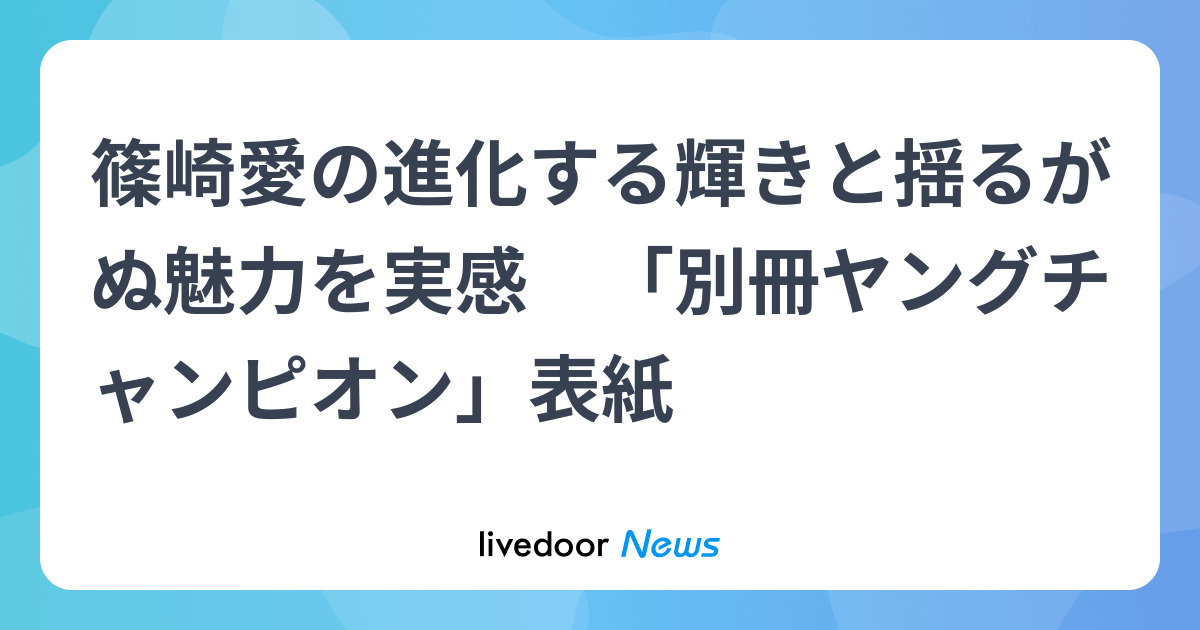篠崎愛の進化する輝きと揺るがぬ魅力を実感 「別冊ヤングチャンピオン 